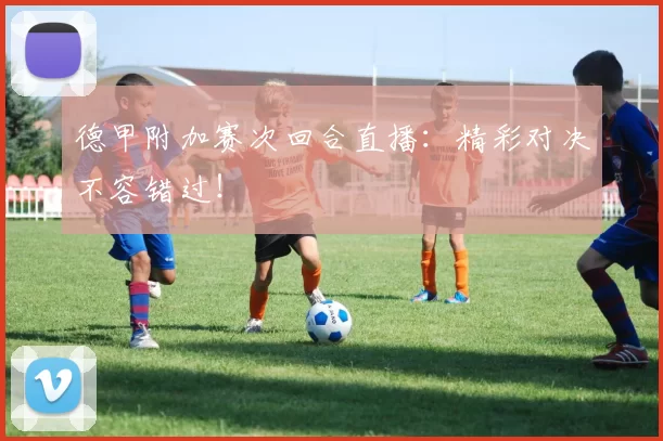 德甲附加赛次回合直播：精彩对决不容错过！