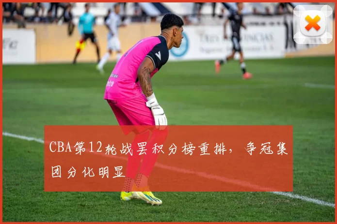 CBA第12轮战罢积分榜重排,争冠集团分化明显