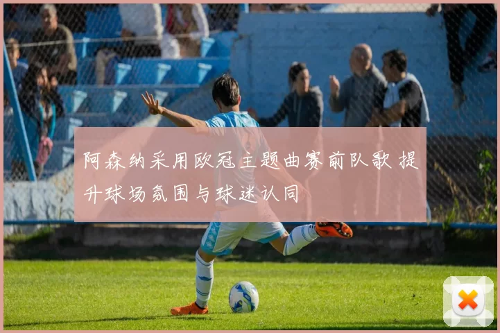 阿森纳采用欧冠主题曲赛前队歌 提升球场氛围与球迷认同