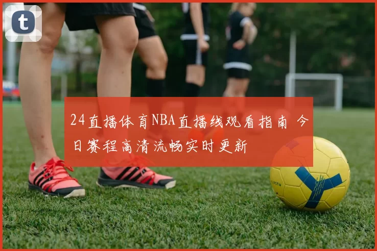 24直播体育NBA直播线观看指南 今日赛程高清流畅实时更新