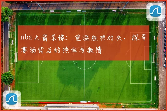 nba火箭录像：重温经典对决，探寻赛场背后的热血与激情