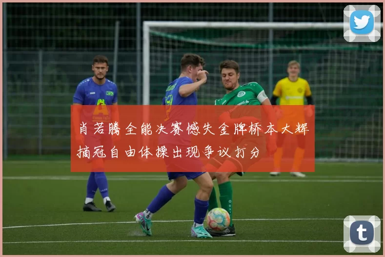 肖若腾全能决赛憾失金牌桥本大辉摘冠自由体操出现争议打分