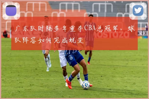 广东队时隔多年重夺CBA总冠军，球队阵容如何完成蜕变