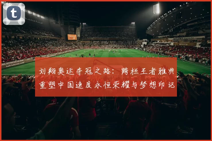 刘翔奥运夺冠之路：跨栏王者雅典重塑中国速度永恒荣耀与梦想印记