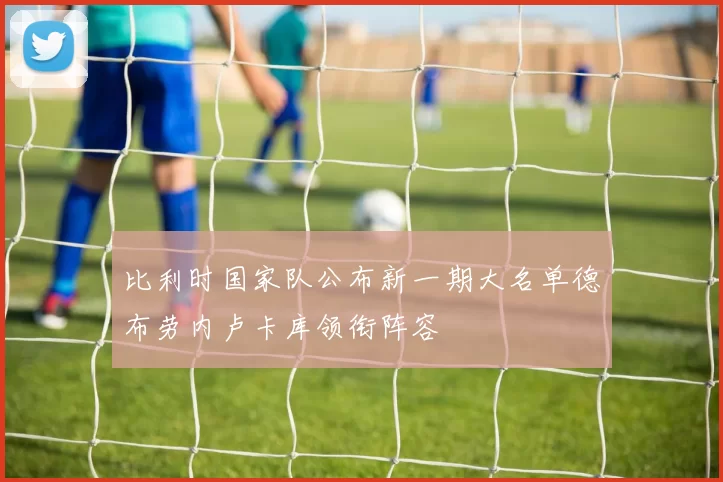 比利时国家队公布新一期大名单德布劳内卢卡库领衔阵容