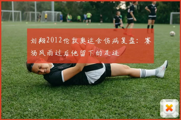 刘翔2012伦敦奥运会伤病复盘：赛场风雨过后他留下的足迹