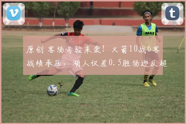 原创 客场考验来袭！火箭10战6客战绩承压，湖人仅差0.5胜场迎反超良机