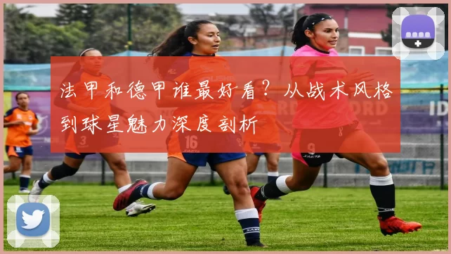 法甲和德甲谁最好看？从战术风格到球星魅力深度剖析