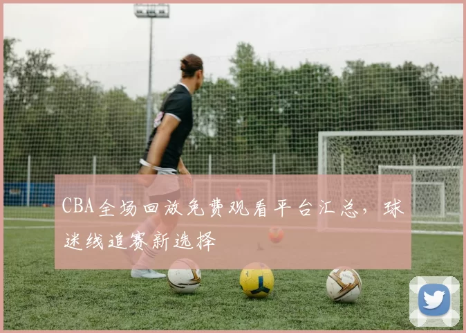 CBA全场回放免费观看平台汇总，球迷线追赛新选择