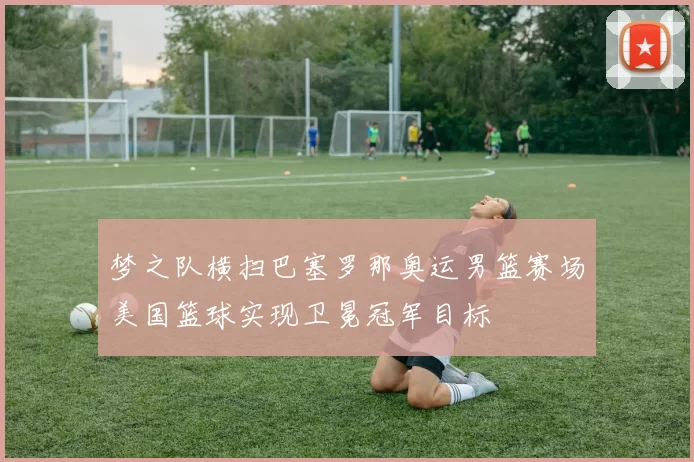 梦之队横扫巴塞罗那奥运男篮赛场美国篮球实现卫冕冠军目标