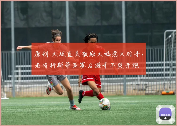 原创 大坂直美激励大喊惹火对手，老将科斯蒂亚赛后握手不爽开炮