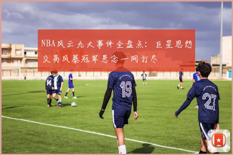 NBA风云九大事件全盘点：巨星恩怨交易风暴冠军悬念一网打尽