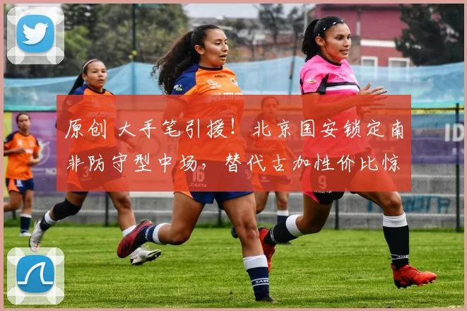 原创 大手笔引援！北京国安锁定南非防守型中场，替代古加性价比惊喜