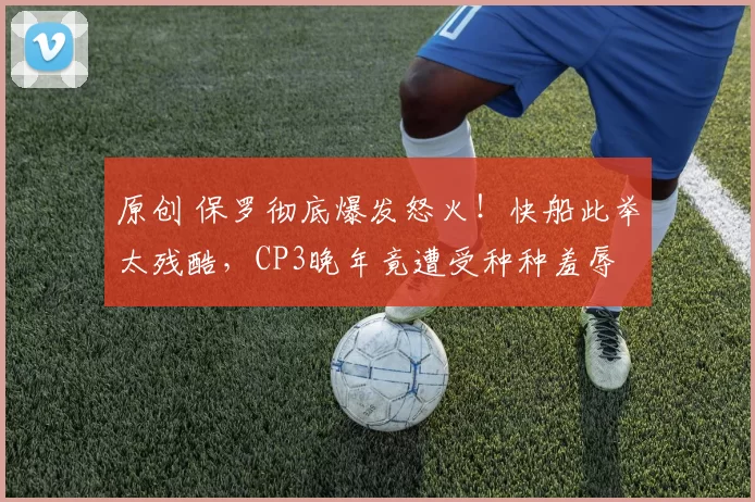 原创 保罗彻底爆发怒火！快船此举太残酷，CP3晚年竟遭受种种羞辱