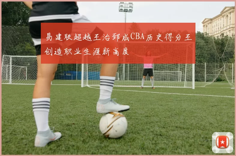 易建联超越王治郅成CBA历史得分王创造职业生涯新高度